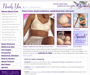 nearlyou.com: Nearly You | Breast forms, breast prosthesis, breast enhancers, gel bras, forms, breastforms and mastectomy bras.
Offers wide variety of breast forms, prosthesis and mastectomy products from Nearly Me, Amoena, Camp, and Leading Lady. Over 30 years experience fitting breast forms. Large selection, great prices and free shipping!