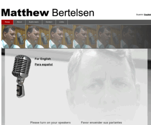 matthewbertelsen.com: Matthew Bertelsen | Voice and acting services / Servicios de locución y actuación
Matthew Bertelsen is an English-Spanish bilingual voice talent, actor, producer, writer, and FM and internet radio DJ. Matthew Bertelsen es un locutor bilingüe (inglés y español), actor, productor, autor, y un DJ y presentador en radio FM y internet.