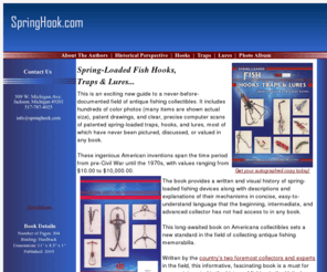 springhook.com: Spring-Loaded Fish Hooks, Traps and Lures
Spring-Loaded Fish Hooks, Traps and Lures is an exciting new guide to a never-before-documented field of antique fishing collectibles. It includes hundreds of color photos, patent drawings, and clear, precise computer scans of patented spring-loaded traps, hooks, and lures, most of which have never been pictured, discussed, or valued in any book.