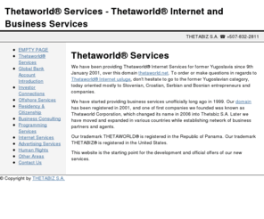 thetaworld.net: Thetaworld® Services - Thetaworld® Internet and Business Services
Thetaworld® Internet and Business Services, since 2002., provide our clients with best global business services, accurate customized consulting services for business clients wishing to get access to bank accounts, merchant accounts and Internet services for global business.