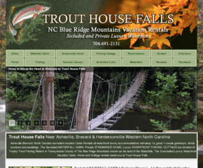 trouthousefalls.com: Brevard NC Secluded Waterfall Cabin Rental Riverfront Cottage Streamside 
Home
Seclusion awaits you at Trout House Falls in the beautiful Blue Ridge Mountains of Western North Carolina in the charming town of Brevard near Asheville and Hendersonville known as the Land of Waterfalls in Transylvania County.