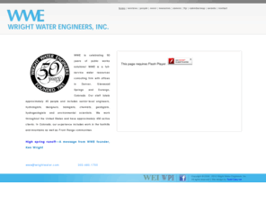 wrightwater.com: Wright Water Engineers | Home
Founded in 1961, WWE is a full-service water resources consulting firm with offices in Denver, Glenwood Springs and Durango, Colorado. Our staff totals approximately 50 people and includes senior-level engineers, hydrologists, designers, biologists, chemists, geologists, hydrogeologists and environmental scientists. We work throughout the United States and have approximately 450 active clients. In Colorado, our experience includes work in the foothills and mountains as well as Front range communities.