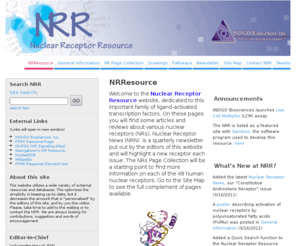 nuclearreceptorresource.net: Nuclear Receptor Resource
Welcome to the Nuclear Receptor Resource website, dedicated to this important family of ligand-activated transcription factors. On these pages you will find some articles and reviews about various nuclear receptors (NRs). Nuclear Receptor News (NRN)  is a quarterly newsletter put out by the editors of this website and will highlight a new receptor each issue. The NRs page will be a starting point to find more information on each of the 48 human nuclear receptors.