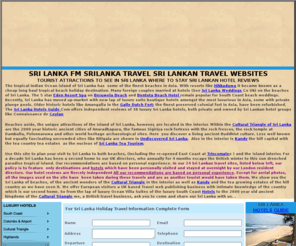 srilanke.com: Sri Lanka FM Ceylon Sri Lankan travel Srilanka tourism Srilanka hotels
Sri Lanka, in the Indian Ocean just off the South Coast of India, with  some of the finest beaches in Asia became popular over the years as a cheap long haul tropical beach holiday destination. Recently, Sri Lanka has moved up-market with a new generation of lap of luxury suite Sri Lanka travelogues Cultural triangle tours luxury beach hotels Beruwela Bentota Hikkaduwa resorts Galle