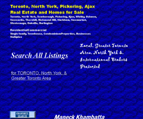 maneck.com: Toronto Real Estate Toronto North York Ajax Pickering York Richmond Hill Vaughan Markham
Toronto Real Estate,North York Real Estate,Toronto Homes for Sale,Toronto Homes, Richmond Hill Homes,North York Homes,GTA Homes,New Homes,Toronto Communities,Education search, Property Search,Toronto Properties for Sale, GTA Real Estate,Community Searh,Educational Sea,Financial Information,Coldwell Banker