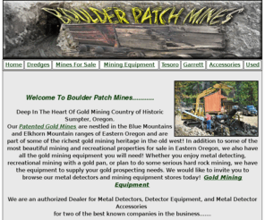 boulderpatchmines.com: Boulder Patch Mines
Welcome to Boulder Patch Mines! We have the Treasure Hunting, Gold Mining Equipment You Need! We Have Gold Mines For Sale too! Gold Dredges, Metal Detectors, Gold Mining Equipment, Used Mining Equipment, Metal Detector Accessories, Angus Mackirk Gold Dredges, Check Gold Prices, Kitco