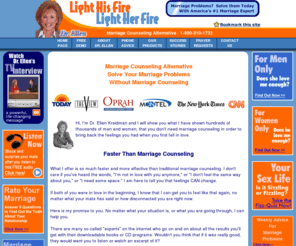 lightyourfire.com: Marriage Counseling - without Marital Counselors - Save Marriages with Problems
Marriage Counseling: Dr. Ellen Kreidman, featured on Oprah, Marriage problems solved without Marriage Counseling. America's #1 alternative Marriage Counseling Expert.