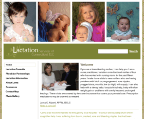 lactationservices.com: Lactation Services of Connecticut >  Home
I am a nurse practitioner, lactation consultant and mother of four who has worked with nursing moms for the past fifteen years. I make home visits to new mothers who are having problems with latch on, engorgement, sore nipples, plugged ducts, mastitis, low (or high) milk supply.