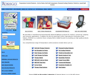 odor-solve.com: Roshgo Corporation
We specialize in manufacturing technologically advanced Wellness and Health products for medical, commercial, shipping and consumer applications. Our product range includes Gel Ice Packs, Hot/Cold Compresses, Personal Cooling Products, Florist Ice, Heat Sealers, Liquid Spill Control, Agricultural & Horticulture Plant helpers. ROSHGO is a customer driven company that is totally focused on providing you high quality products cost effectively.